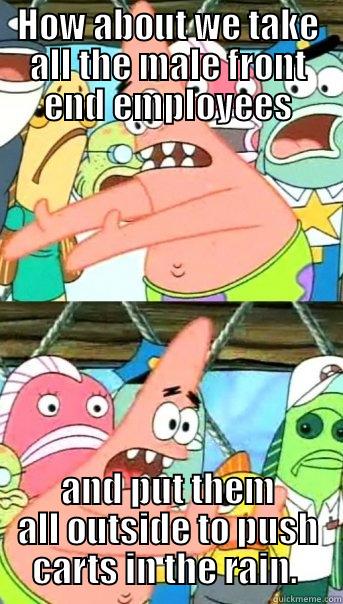 HOW ABOUT WE TAKE ALL THE MALE FRONT END EMPLOYEES AND PUT THEM ALL OUTSIDE TO PUSH CARTS IN THE RAIN.  Push it somewhere else Patrick