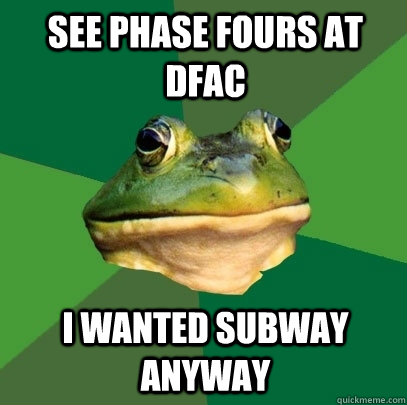 See phase fours at dfac I wanted subway anyway  Foul Bachelor Frog