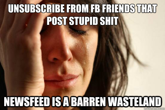 Unsubscribe from FB friends that post stupid shit Newsfeed is a barren wasteland - Unsubscribe from FB friends that post stupid shit Newsfeed is a barren wasteland  First World Problems