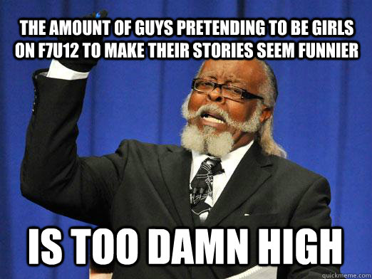 the amount of guys pretending to be girls on f7u12 to make their stories seem funnier IS too damn high  I am too damn high