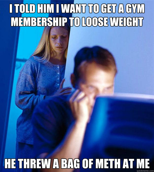 i told him i want to get a gym membership to loose weight  he threw a bag of meth at me  Redditors Wife
