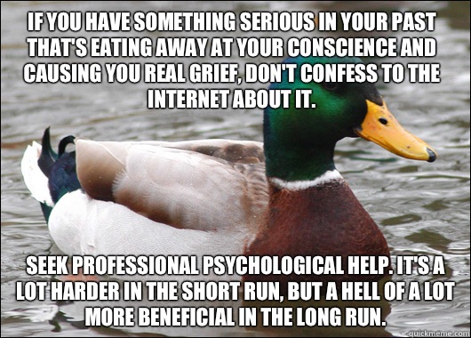 If you have something serious in your past that's eating away at your conscience and causing you real grief, don't confess to the Internet about it. Seek professional psychological help. It's a lot harder in the short run, but a hell of a lot more benefic  Actual Advice Mallard