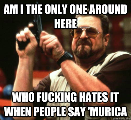 Am i the only one around here who fucking hates it when people say 'murica  Am I The Only One Around Here