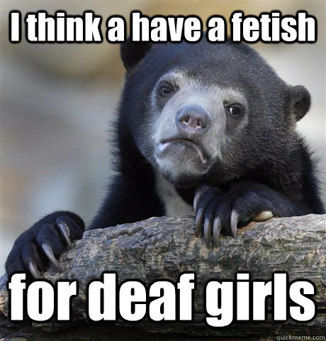 I think a have a fetish for deaf girls - I think a have a fetish for deaf girls  Confession Bear