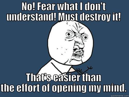 NO! FEAR WHAT I DON'T UNDERSTAND! MUST DESTROY IT! THAT'S EASIER THAN THE EFFORT OF OPENING MY MIND. Y U No