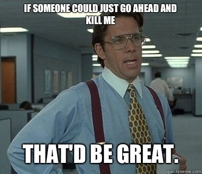 If someone could just go ahead and kill me That'd be great. - If someone could just go ahead and kill me That'd be great.  Bill lumberg