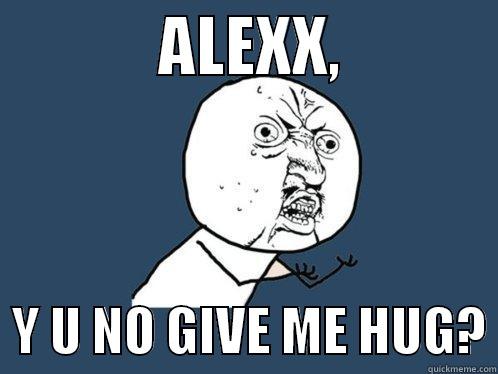             ALEXX,               Y U NO GIVE ME HUG? Y U No