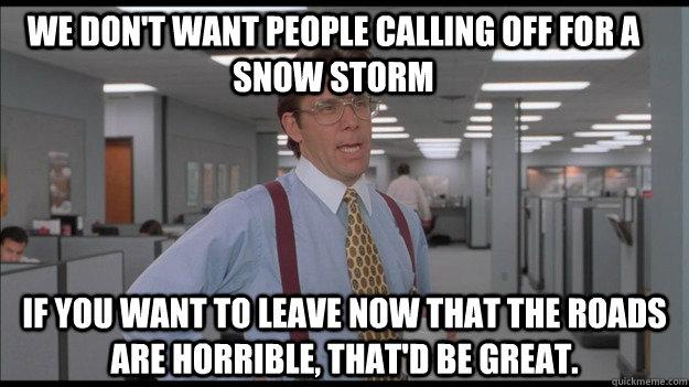 We don't want people calling off for a snow storm If you want to leave now that the roads are horrible, that'd be great.  Office Space Lumbergh HD