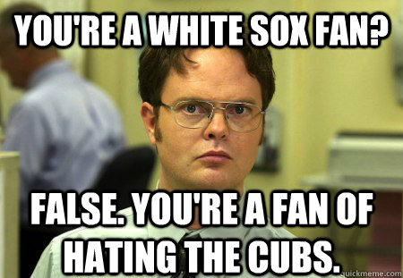 you're a White sox fan? False. You're a fan of hating the Cubs. - you're a White sox fan? False. You're a fan of hating the Cubs.  Schrute