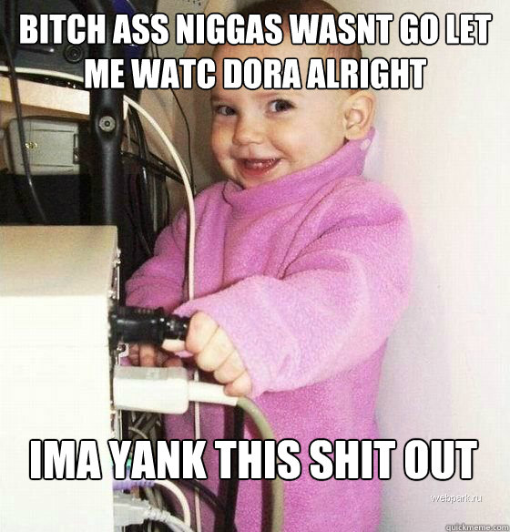 BITCH ASS NIGGAS WASNT GO LET ME WATC DORA ALRIGHT  IMA YANK THIS SHIT OUT  Troll Baby