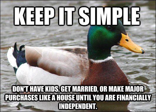 Keep it simple Don't have kids, get married, or make major purchases like a house until you are financially independent.  - Keep it simple Don't have kids, get married, or make major purchases like a house until you are financially independent.   Actual Advice Mallard