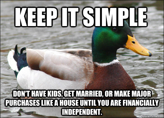 Keep it simple Don't have kids, get married, or make major purchases like a house until you are financially independent.   Actual Advice Mallard