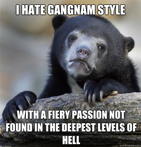 I hate Gangnam Style with a fiery passion not found in the deepest levels of hell   Confession Bear