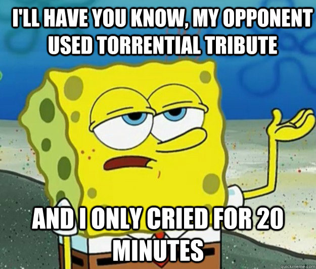 I'll have you know, my opponent used torrential tribute and I only cried for 20 minutes  How tough am I