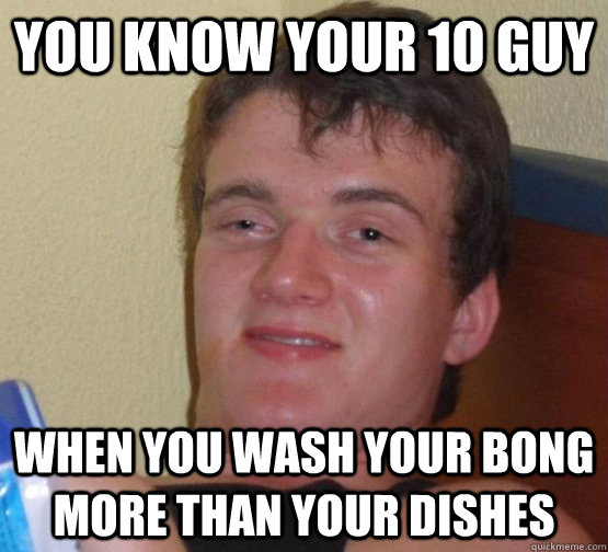 You know your 10 guy  when you wash your bong more than your dishes  