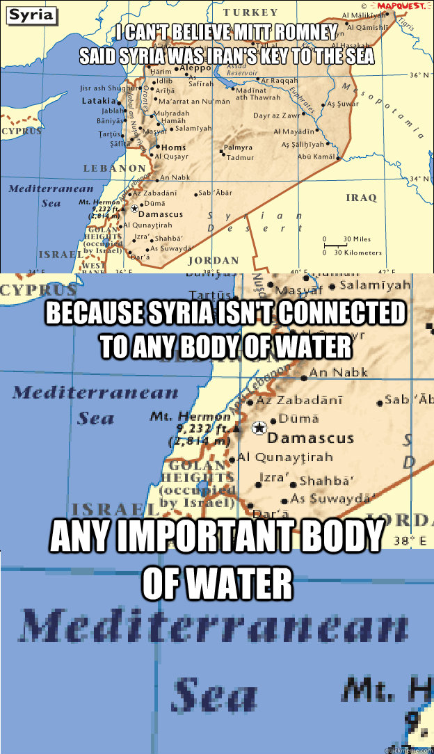 I can't believe Mitt Romney
Said Syria was Iran's key to the sea Because Syria isn't connected to any body of water Any important body of water - I can't believe Mitt Romney
Said Syria was Iran's key to the sea Because Syria isn't connected to any body of water Any important body of water  Syria