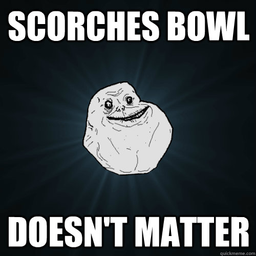 Scorches bowl doesn't matter  Forever Alone