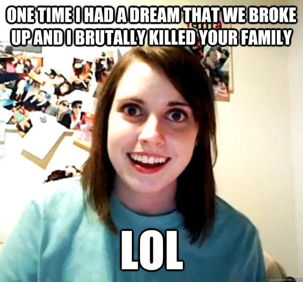One time I had a dream that we broke up and I brutally killed your family LOL  Overly Attached Girlfriend