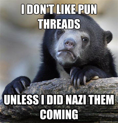I don't like pun threads
 unless I did nazi them coming  Confession Bear