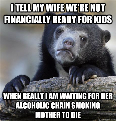 I tell my wife we're not financially ready for kids when really I am waiting for her alcoholic chain smoking mother to die  Confession Bear