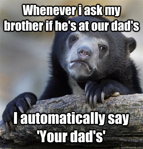 Whenever i ask my brother if he's at our dad's I automatically say 'Your dad's'  Confession Bear
