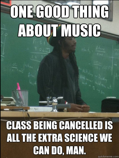 ONE GOOD THING
ABOUT MUSIC  class being cancelled is all the extra science we can do, man.  Rasta Science Teacher