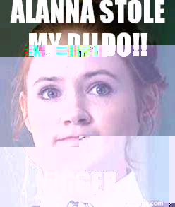 FUCKING Alanna stole my dildo!!
 NIGGER  