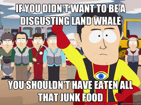 if you didn't want to be a disgusting land whale you shouldn't have eaten all that junk food  