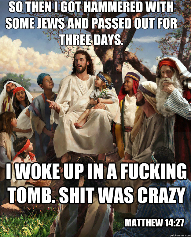 So then I got hammered with some jews and passed out for three days. i woke up in a fucking tomb. shit was crazy matthew 14:27 - So then I got hammered with some jews and passed out for three days. i woke up in a fucking tomb. shit was crazy matthew 14:27  Story Time Jesus