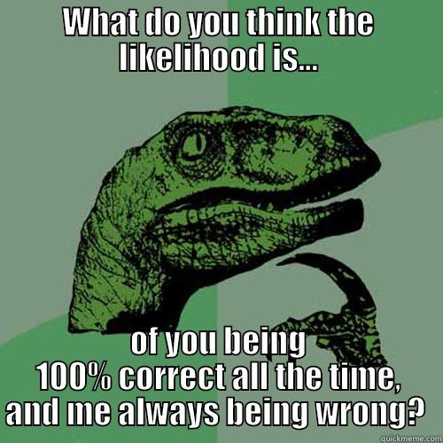 WHAT DO YOU THINK THE LIKELIHOOD IS... OF YOU BEING 100% CORRECT ALL THE TIME, AND ME ALWAYS BEING WRONG?  Philosoraptor