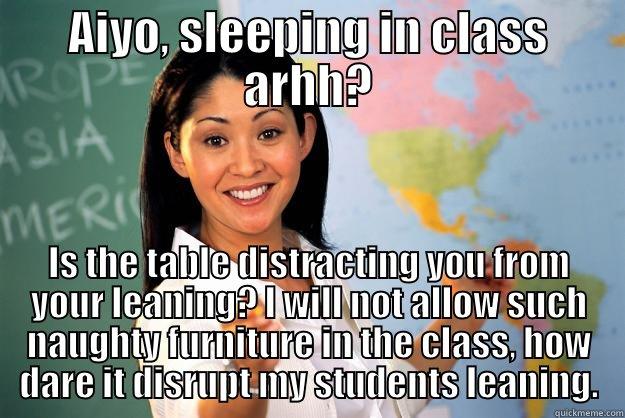 AIYO, SLEEPING IN CLASS ARHH? IS THE TABLE DISTRACTING YOU FROM YOUR LEANING? I WILL NOT ALLOW SUCH NAUGHTY FURNITURE IN THE CLASS, HOW DARE IT DISRUPT MY STUDENTS LEANING. Unhelpful High School Teacher