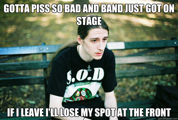 Gotta piss so bad and band just got on stage If i leave i'll lose my spot at the front  First World Metal Problems