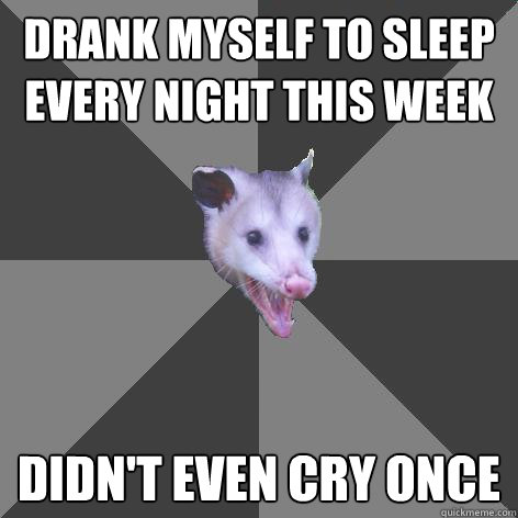 DRANK MYSELF TO SLEEP  EVERY NIGHT THIS WEEK DIDN'T EVEN CRY ONCE - DRANK MYSELF TO SLEEP  EVERY NIGHT THIS WEEK DIDN'T EVEN CRY ONCE  Awesome Possum