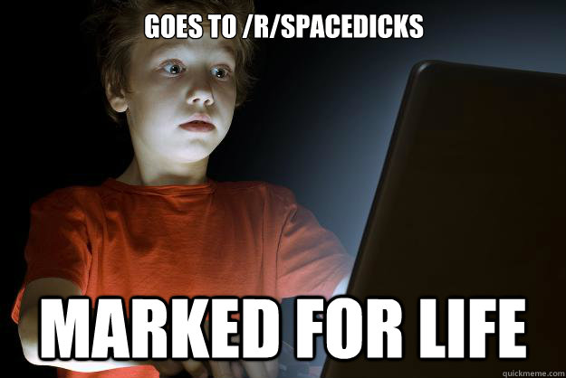 Goes to /r/spacedicks Marked for life  scared first day on the internet kid
