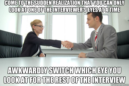 Come to the sudden realization that you can only look at one of the interviewer's eyes at a time Awkwardly switch which eye you look at for the rest of the interview - Come to the sudden realization that you can only look at one of the interviewer's eyes at a time Awkwardly switch which eye you look at for the rest of the interview  Awkward Interview