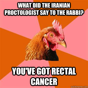 What did the Iranian proctologist say to the rabbi?  You've got rectal cancer - What did the Iranian proctologist say to the rabbi?  You've got rectal cancer  Anti-Joke Chicken