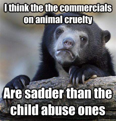 I think the the commercials on animal cruelty Are sadder than the child abuse ones  Confession Bear
