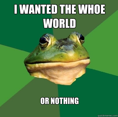 I wanted the whoe world or nothing  Foul Bachelor Frog