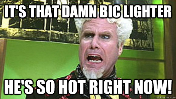 It's that damn bic lighter He's so hot right now! - It's that damn bic lighter He's so hot right now!  Misc