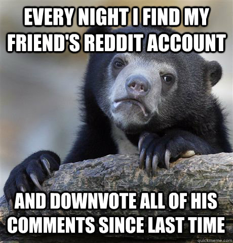 Every Night i find my friend's reddit account   and downvote all of his comments since last time  Confession Bear