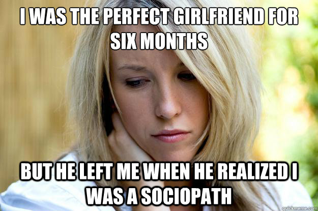 I was the perfect girlfriend for six months
 But he left me when he realized I was a sociopath - I was the perfect girlfriend for six months
 But he left me when he realized I was a sociopath  Hot Girl Problems