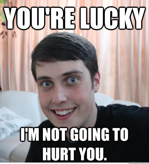 You're lucky I'm not going to hurt you. - You're lucky I'm not going to hurt you.  Overly Attached Boyfriend