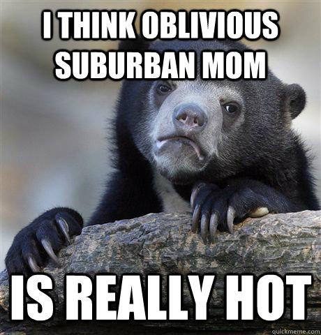 I think oblivious suburban mom Is really hot  Confession Bear
