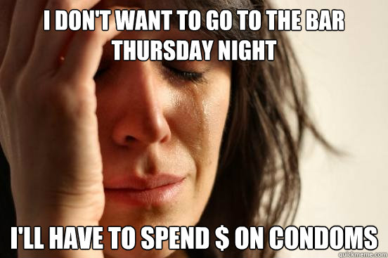 I don't want to go to the bar thursday night I'll have to spend $ on condoms  First World Problems