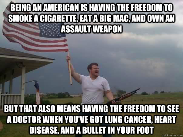 Being an American is having the freedom to smoke a cigarette, eat a big mac, and own an assault weapon but that also means having the freedom to see a doctor when you've got lung cancer, heart disease, and a bullet in your foot - Being an American is having the freedom to smoke a cigarette, eat a big mac, and own an assault weapon but that also means having the freedom to see a doctor when you've got lung cancer, heart disease, and a bullet in your foot  Overly Patriotic American