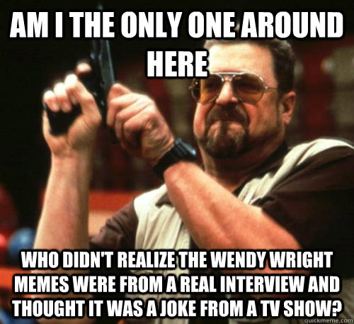 Am i the only one around here who didn't realize the Wendy Wright memes were from a real interview and thought it was a joke from a tv show?  Am I The Only One Around Here