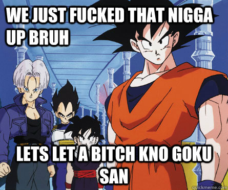 we just fucked that nigga up bruh lets let a bitch kno goku san  GOKU YOLO