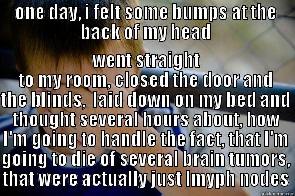 ONE DAY, I FELT SOME BUMPS AT THE BACK OF MY HEAD WENT STRAIGHT TO MY ROOM, CLOSED THE DOOR AND THE BLINDS,  LAID DOWN ON MY BED AND THOUGHT SEVERAL HOURS ABOUT, HOW I'M GOING TO HANDLE THE FACT, THAT I'M GOING TO DIE OF SEVERAL BRAIN TUMORS, THAT WERE ACTUALLY JUST LMYPH NODES Confession kid