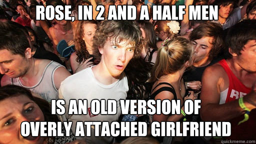 Rose, in 2 and a half men
 is an old version of
overly attached girlfriend  Sudden Clarity Clarence