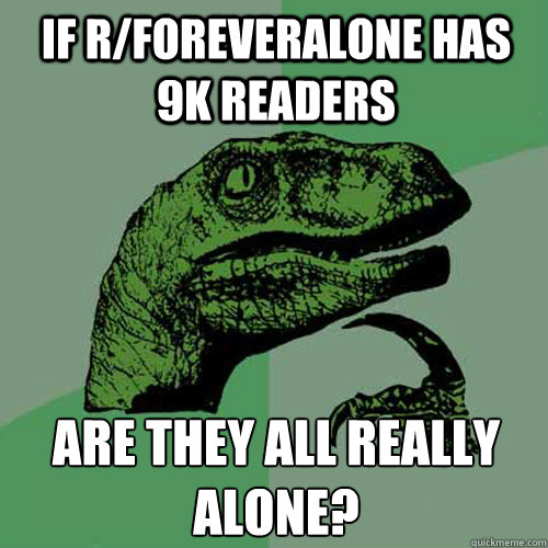 IF R/FOREVERALONE HAS 9K READERS ARE THEY ALL REALLY ALONE? - IF R/FOREVERALONE HAS 9K READERS ARE THEY ALL REALLY ALONE?  Philosoraptor